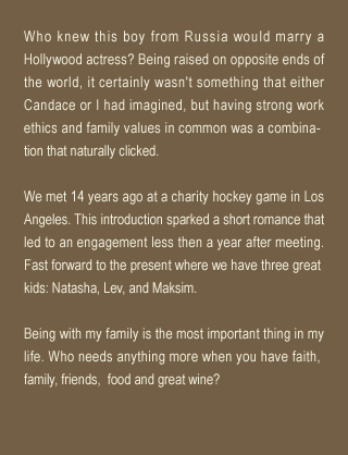 Who knew this boy from Russia would marry a Hollywood actress? Being raised on opposite ends of the world, it certainly wasn't something that either Candace or I had imagined, but having strong work ethics and family values in common was a combina- tion that naturally clicked.We met 14 years ago at a charity hockey game in Los Angeles. This introduction sparked a short romance that led to an engagement less then a year after meeting. Fast forward to the present where we have three great kids: Natasha, Lev, and Maksim.Being with my family is the most important thing in my life. Who needs anything more when you have faith, family, friends,  food and great wine?