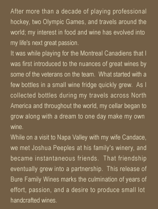 After more than a decade of playing professional hockey, two Olympic Games, and travels around the world; my interest in food and wine has evolved into my life's next great passion.It was while playing for the Montreal Canadiens that I was first introduced to the nuances of great wines by some of the veterans on the team.  What started with a few bottles in a small wine fridge quickly grew.  As I collected bottles during my travels across North America and throughout the world, my cellar began to grow along with a dream to one day make my own wine.While on a visit to Napa Valley with my wife Candace, we met Joshua Peeples at his family's winery, and became instantaneous friends.  That friendship eventually grew into a partnership.  This release of Bure Family Wines marks the culmination of years of effort, passion, and a desire to produce small lot handcrafted wines.